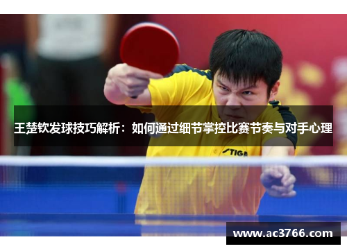 王楚钦发球技巧解析：如何通过细节掌控比赛节奏与对手心理