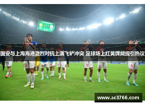 国安与上海海港激烈对抗上演飞铲冲突 足球场上红黄牌频现引热议